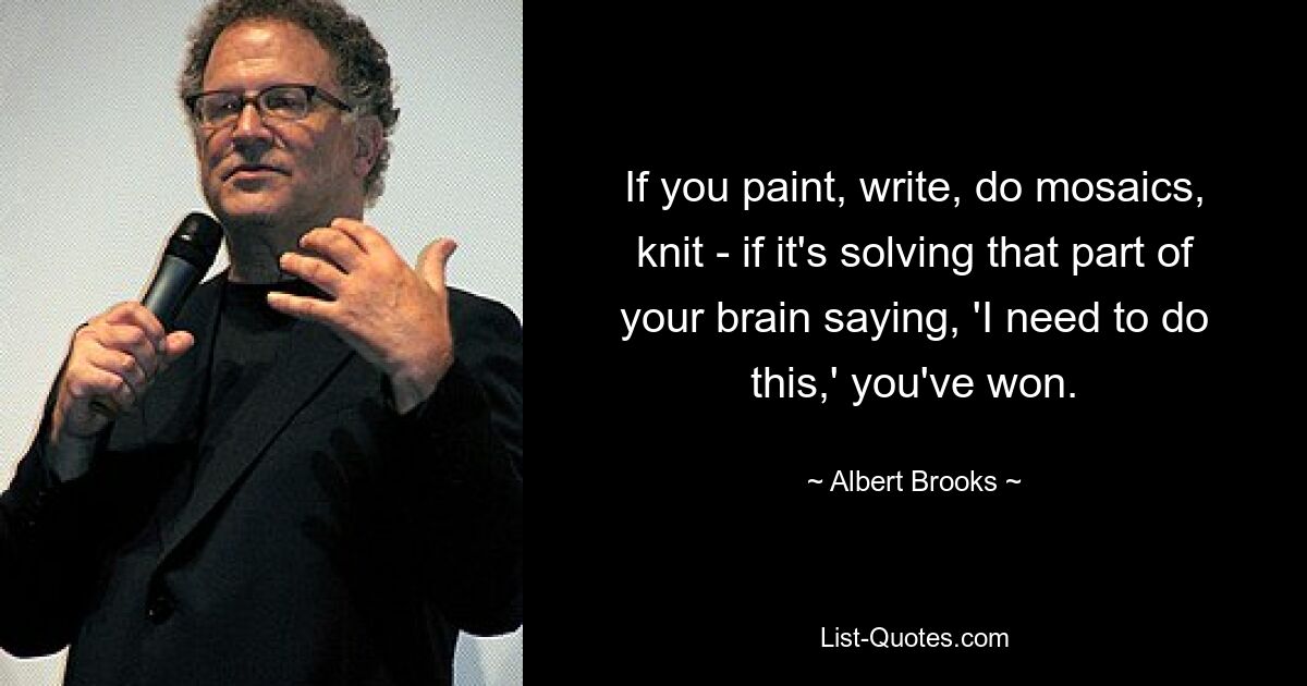 If you paint, write, do mosaics, knit - if it's solving that part of your brain saying, 'I need to do this,' you've won. — © Albert Brooks