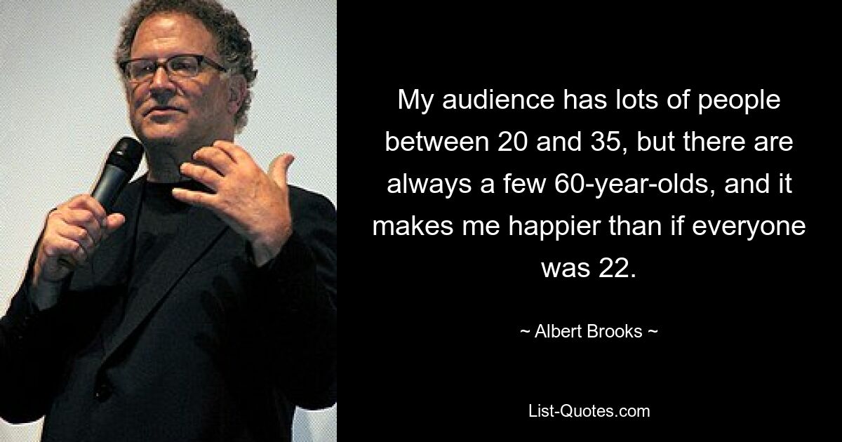 My audience has lots of people between 20 and 35, but there are always a few 60-year-olds, and it makes me happier than if everyone was 22. — © Albert Brooks