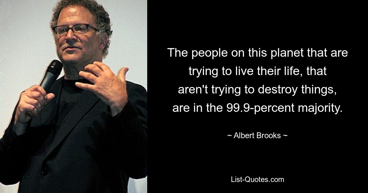 The people on this planet that are trying to live their life, that aren't trying to destroy things, are in the 99.9-percent majority. — © Albert Brooks