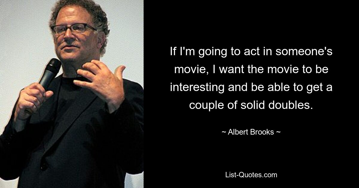 If I'm going to act in someone's movie, I want the movie to be interesting and be able to get a couple of solid doubles. — © Albert Brooks