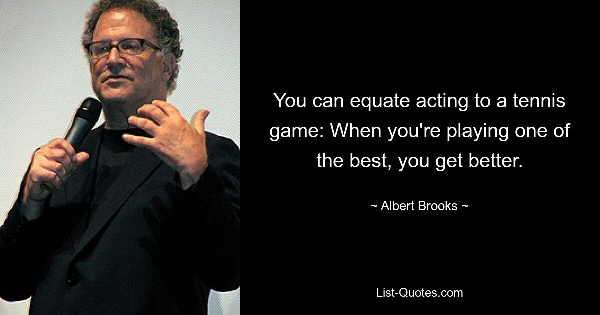 You can equate acting to a tennis game: When you're playing one of the best, you get better. — © Albert Brooks