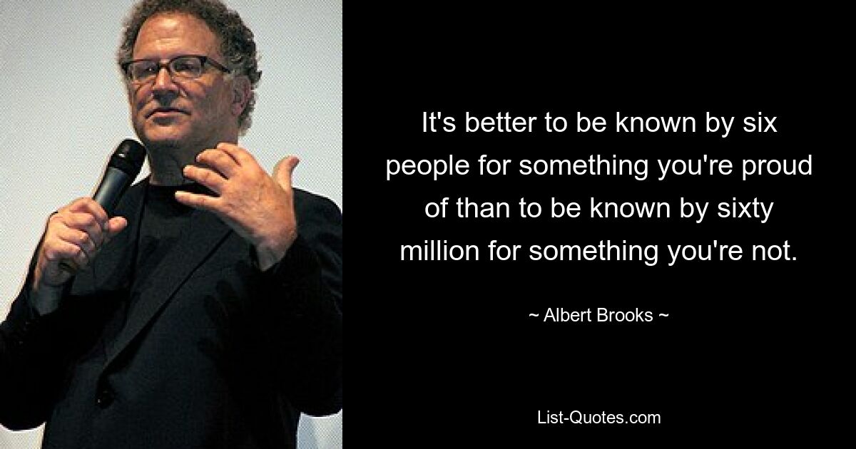 It's better to be known by six people for something you're proud of than to be known by sixty million for something you're not. — © Albert Brooks