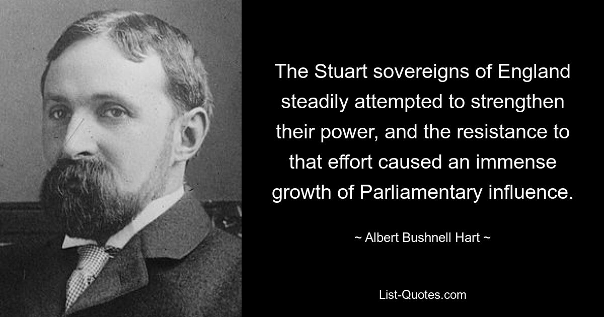 The Stuart sovereigns of England steadily attempted to strengthen their power, and the resistance to that effort caused an immense growth of Parliamentary influence. — © Albert Bushnell Hart