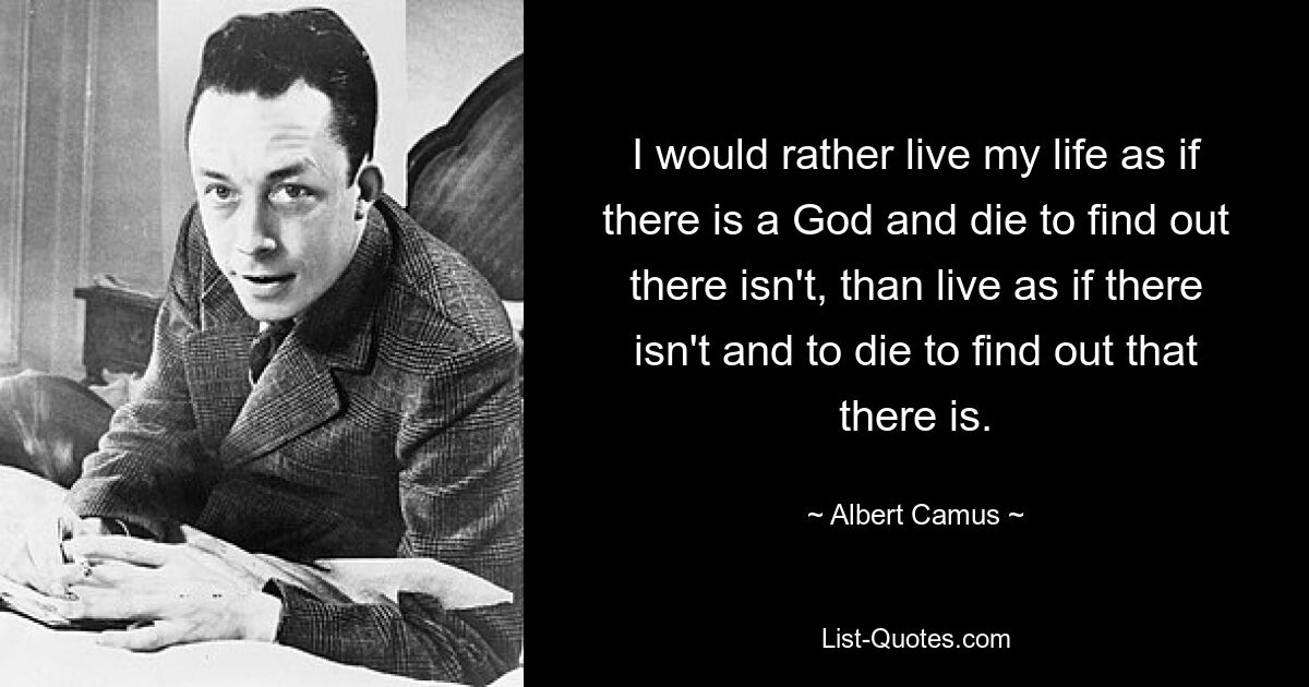 I would rather live my life as if there is a God and die to find out there isn't, than live as if there isn't and to die to find out that there is. — © Albert Camus