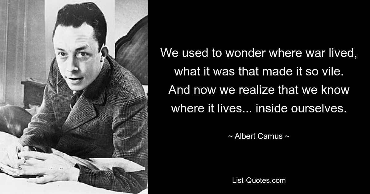 We used to wonder where war lived, what it was that made it so vile. And now we realize that we know where it lives... inside ourselves. — © Albert Camus