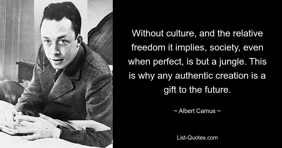 Without culture, and the relative freedom it implies, society, even when perfect, is but a jungle. This is why any authentic creation is a gift to the future. — © Albert Camus