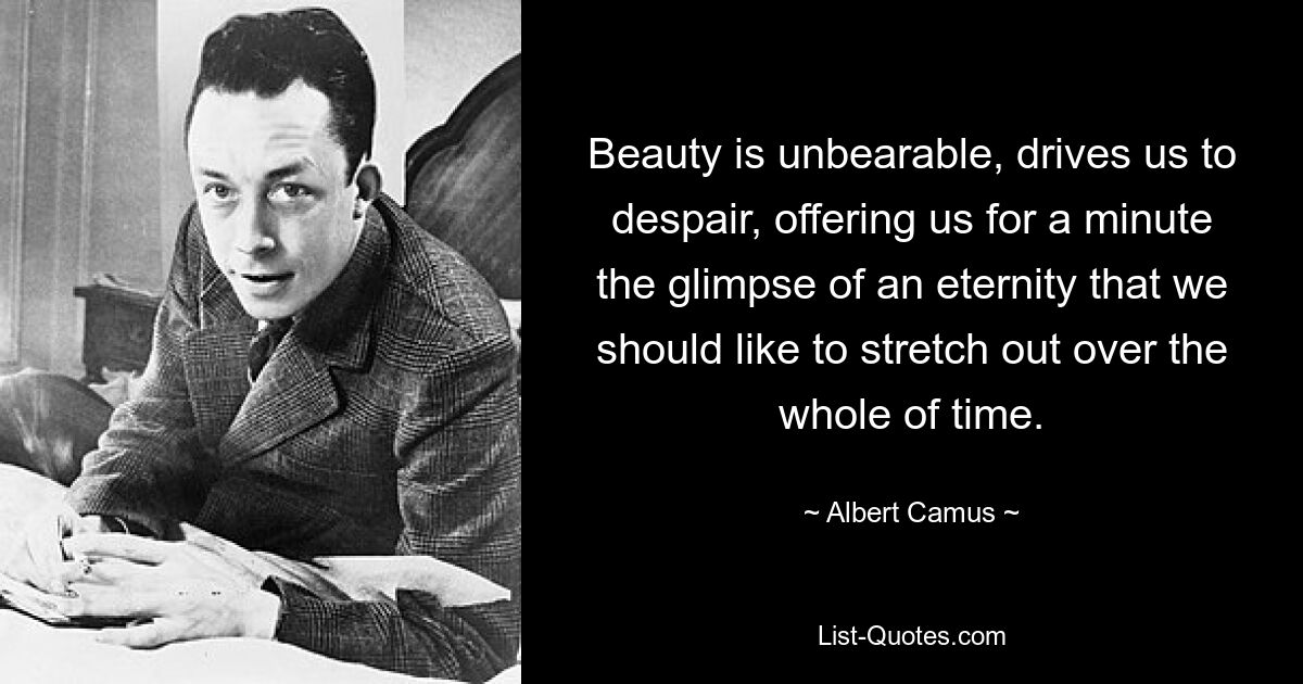 Beauty is unbearable, drives us to despair, offering us for a minute the glimpse of an eternity that we should like to stretch out over the whole of time. — © Albert Camus