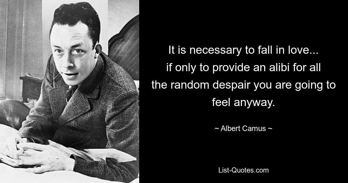 It is necessary to fall in love... if only to provide an alibi for all the random despair you are going to feel anyway. — © Albert Camus