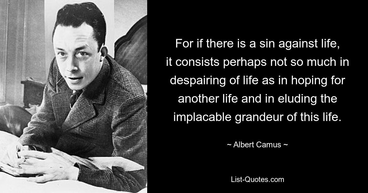 For if there is a sin against life, it consists perhaps not so much in despairing of life as in hoping for another life and in eluding the implacable grandeur of this life. — © Albert Camus