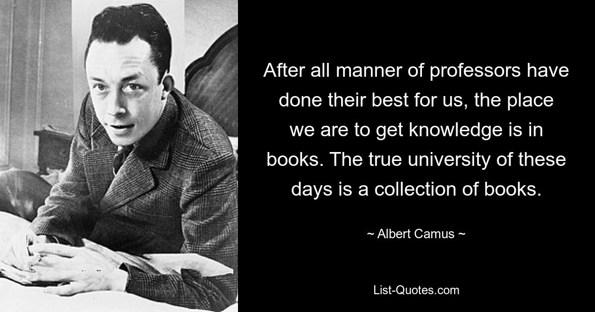 After all manner of professors have done their best for us, the place we are to get knowledge is in books. The true university of these days is a collection of books. — © Albert Camus