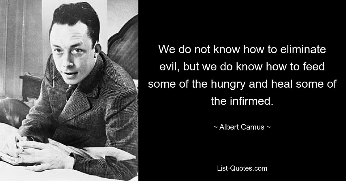 We do not know how to eliminate evil, but we do know how to feed some of the hungry and heal some of the infirmed. — © Albert Camus