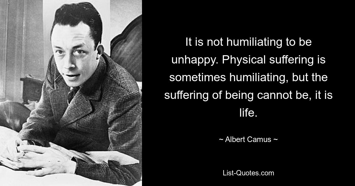 It is not humiliating to be unhappy. Physical suffering is sometimes humiliating, but the suffering of being cannot be, it is life. — © Albert Camus