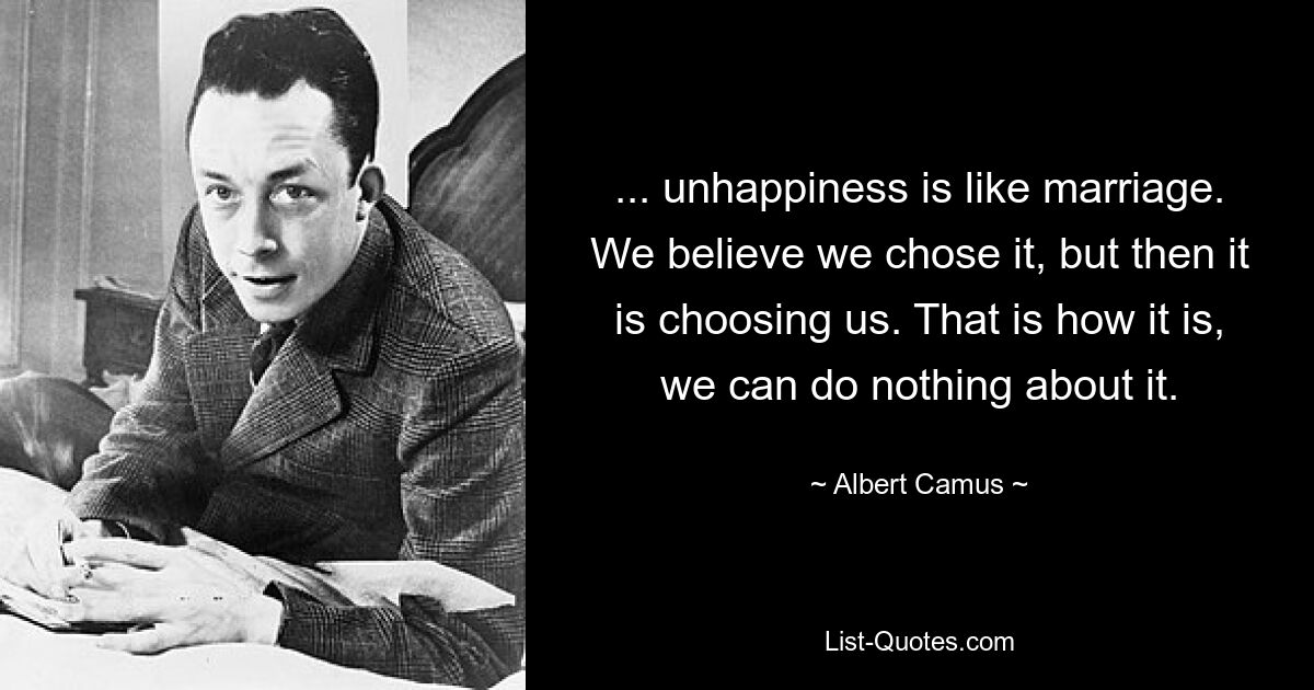 ... unhappiness is like marriage. We believe we chose it, but then it is choosing us. That is how it is, we can do nothing about it. — © Albert Camus