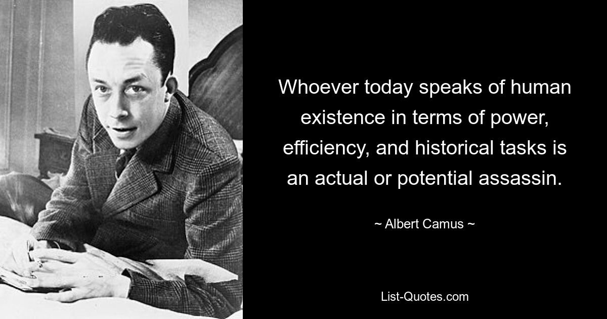 Whoever today speaks of human existence in terms of power, efficiency, and historical tasks is an actual or potential assassin. — © Albert Camus