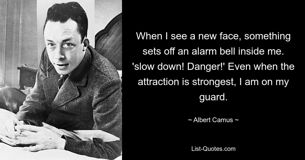 When I see a new face, something sets off an alarm bell inside me. 'slow down! Danger!' Even when the attraction is strongest, I am on my guard. — © Albert Camus