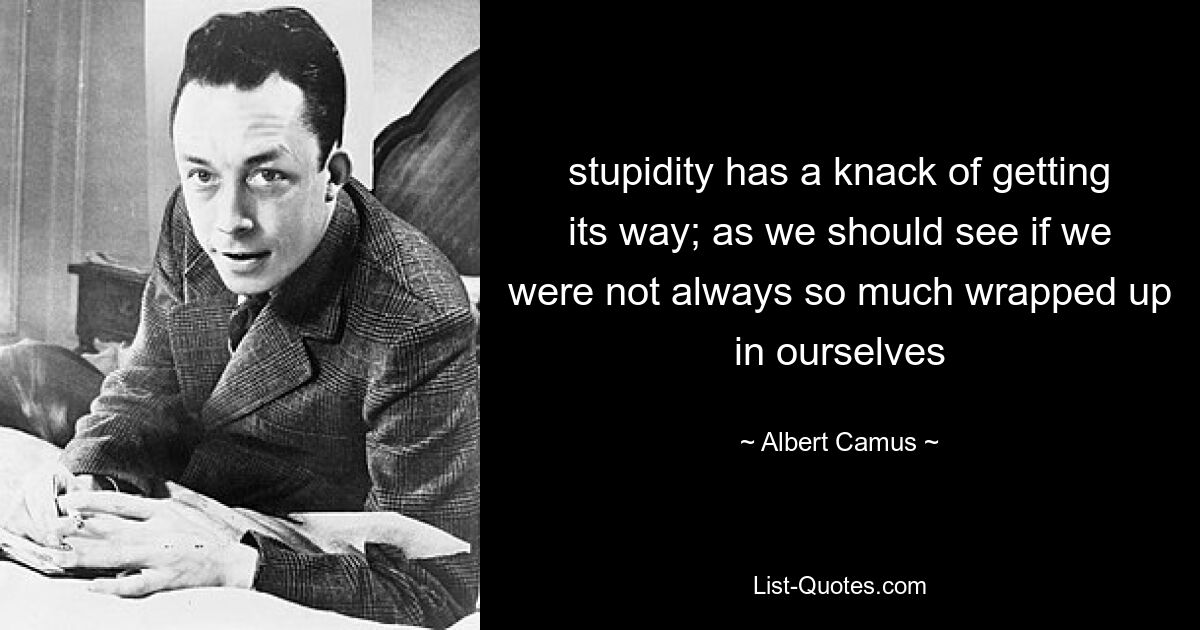 stupidity has a knack of getting its way; as we should see if we were not always so much wrapped up in ourselves — © Albert Camus