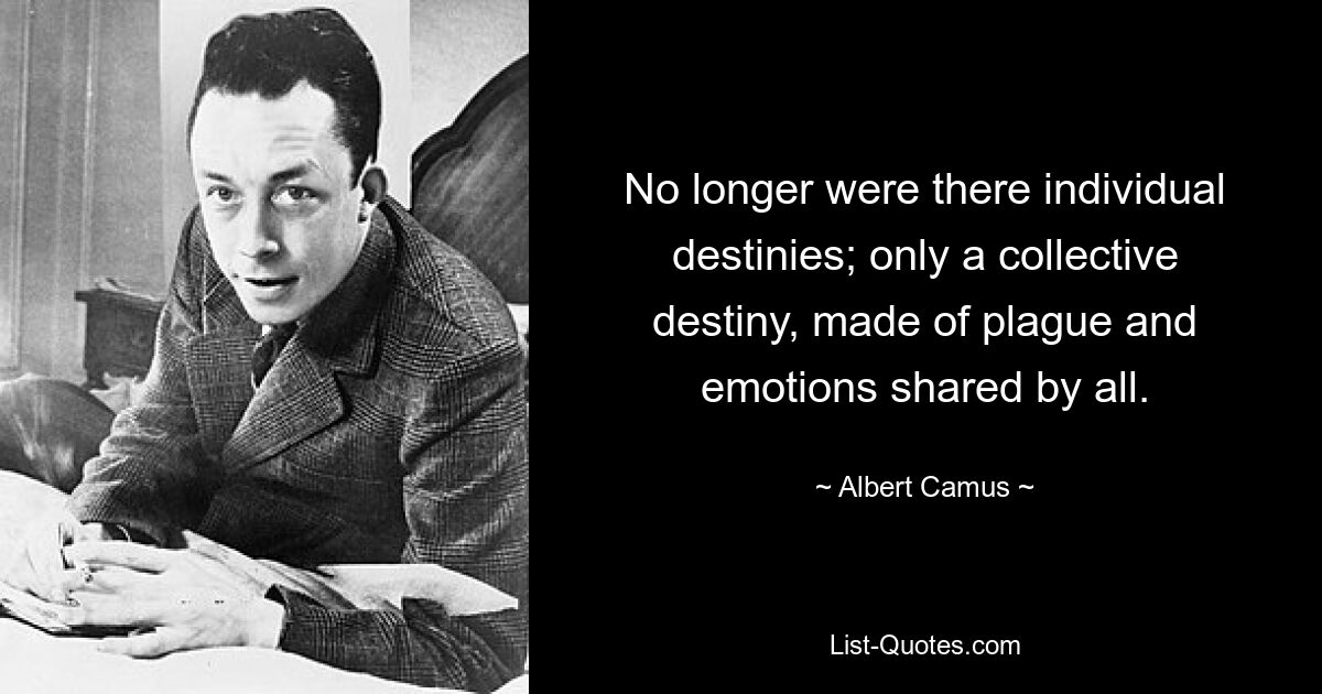 No longer were there individual destinies; only a collective destiny, made of plague and emotions shared by all. — © Albert Camus