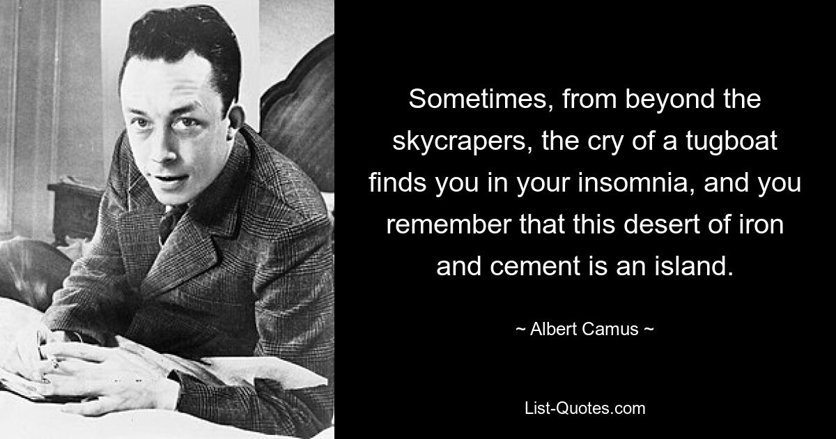 Sometimes, from beyond the skycrapers, the cry of a tugboat finds you in your insomnia, and you remember that this desert of iron and cement is an island. — © Albert Camus