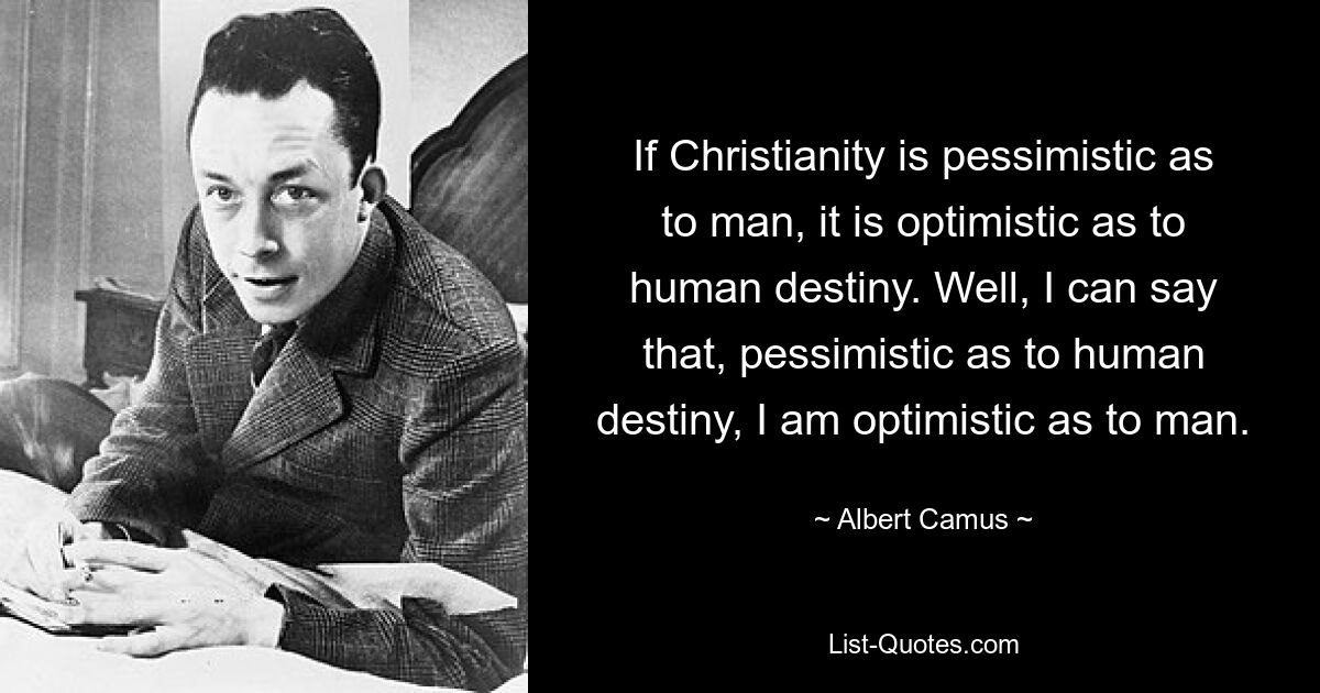 If Christianity is pessimistic as to man, it is optimistic as to human destiny. Well, I can say that, pessimistic as to human destiny, I am optimistic as to man. — © Albert Camus