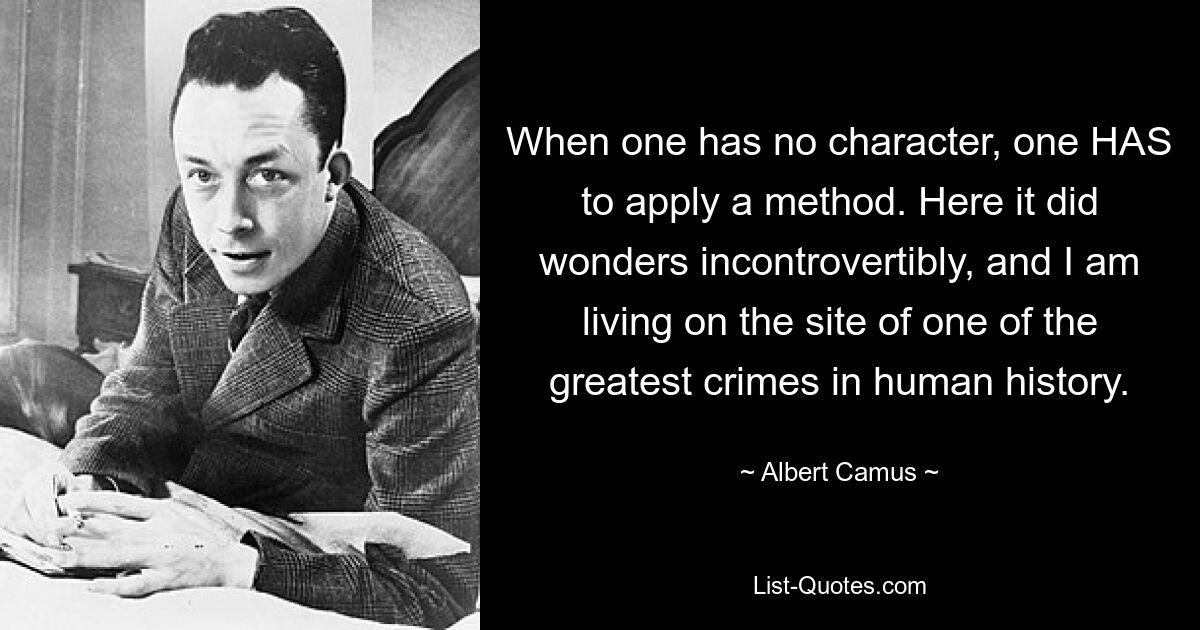 When one has no character, one HAS to apply a method. Here it did wonders incontrovertibly, and I am living on the site of one of the greatest crimes in human history. — © Albert Camus