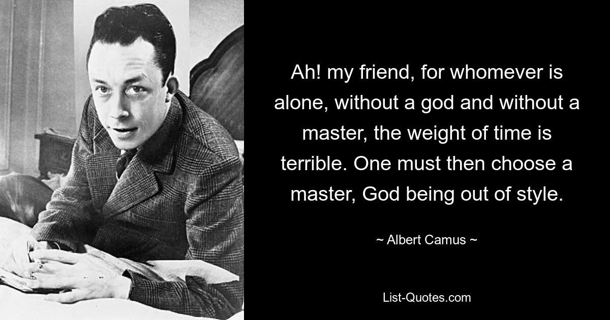 Ah! my friend, for whomever is alone, without a god and without a master, the weight of time is terrible. One must then choose a master, God being out of style. — © Albert Camus