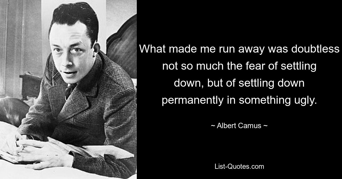 What made me run away was doubtless not so much the fear of settling down, but of settling down permanently in something ugly. — © Albert Camus