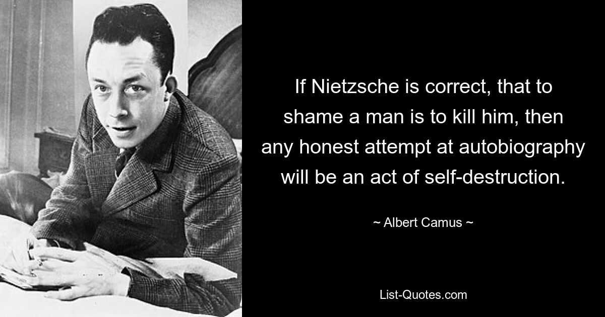 If Nietzsche is correct, that to shame a man is to kill him, then any honest attempt at autobiography will be an act of self-destruction. — © Albert Camus