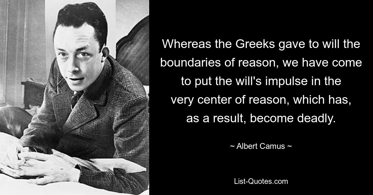 Whereas the Greeks gave to will the boundaries of reason, we have come to put the will's impulse in the very center of reason, which has, as a result, become deadly. — © Albert Camus