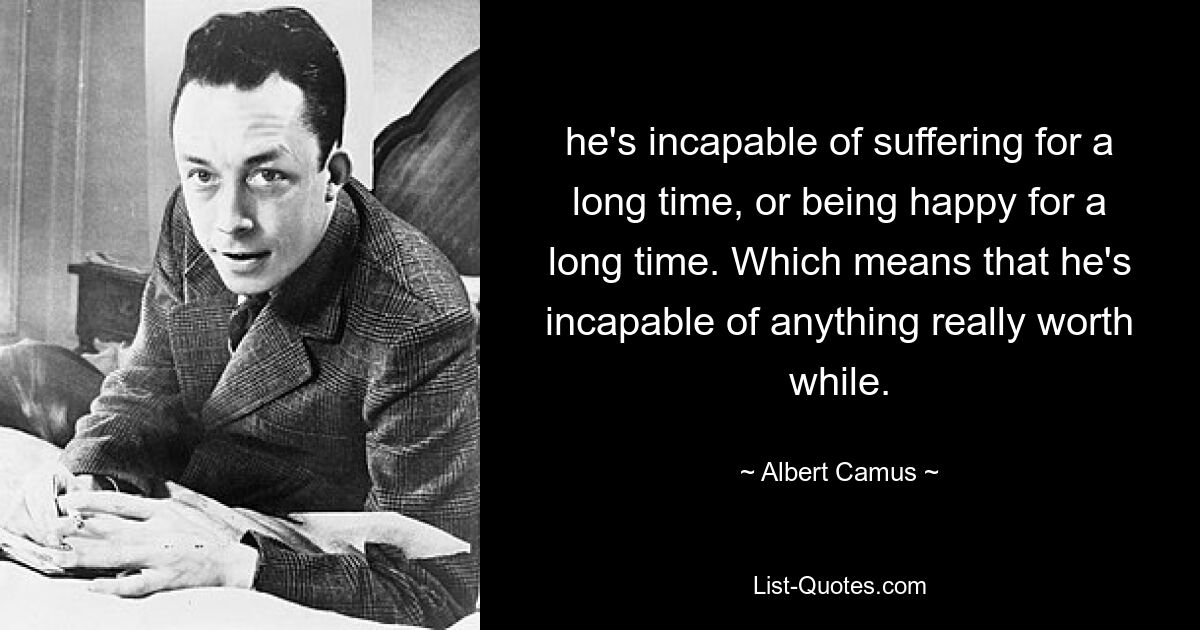 he's incapable of suffering for a long time, or being happy for a long time. Which means that he's incapable of anything really worth while. — © Albert Camus