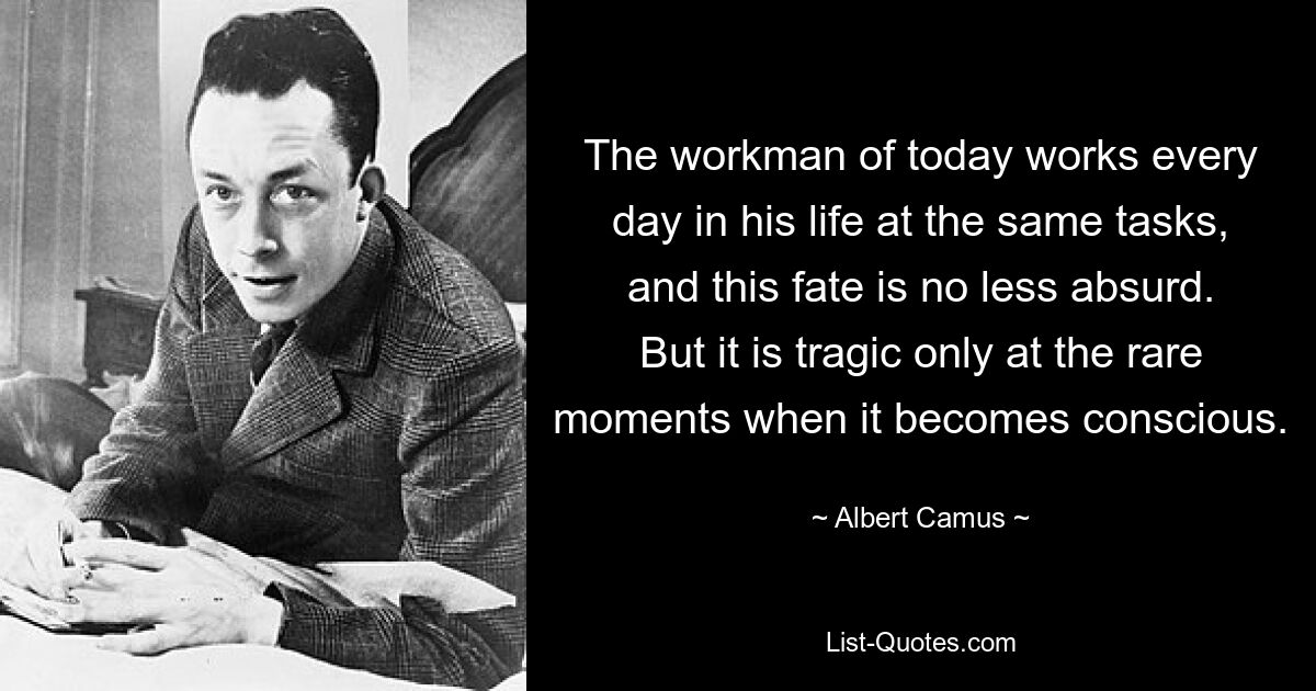 The workman of today works every day in his life at the same tasks, and this fate is no less absurd. But it is tragic only at the rare moments when it becomes conscious. — © Albert Camus