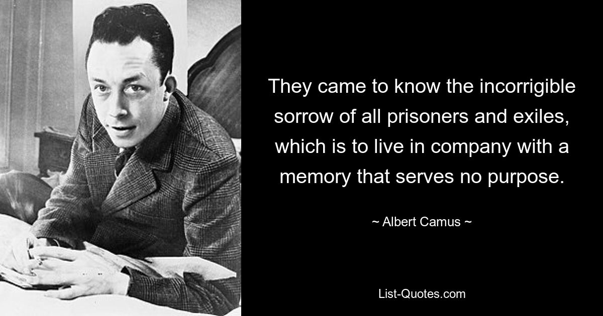 They came to know the incorrigible sorrow of all prisoners and exiles, which is to live in company with a memory that serves no purpose. — © Albert Camus