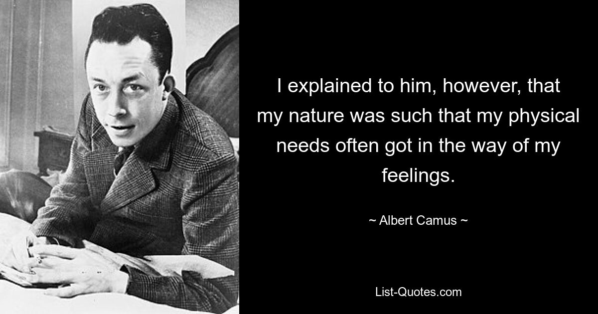 I explained to him, however, that my nature was such that my physical needs often got in the way of my feelings. — © Albert Camus