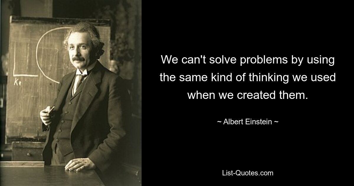 We can't solve problems by using the same kind of thinking we used when we created them. — © Albert Einstein