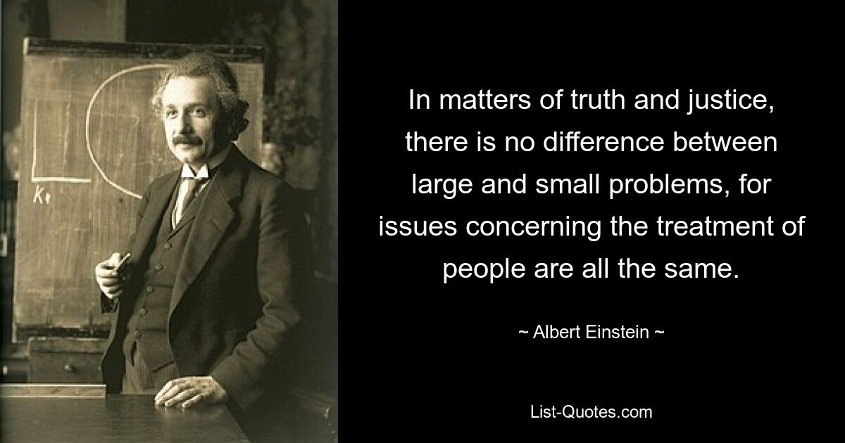 In matters of truth and justice, there is no difference between large and small problems, for issues concerning the treatment of people are all the same. — © Albert Einstein