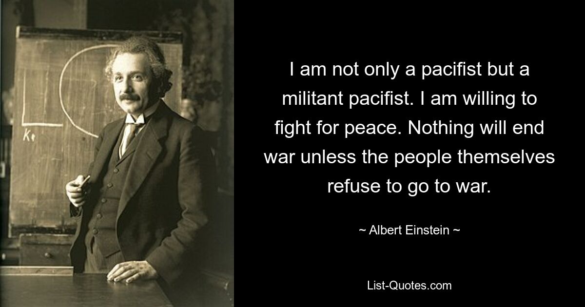 I am not only a pacifist but a militant pacifist. I am willing to fight for peace. Nothing will end war unless the people themselves refuse to go to war. — © Albert Einstein