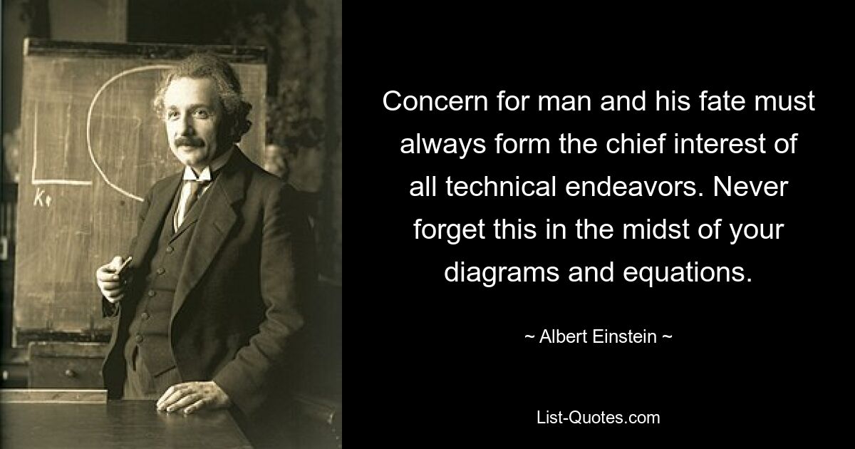 Concern for man and his fate must always form the chief interest of all technical endeavors. Never forget this in the midst of your diagrams and equations. — © Albert Einstein