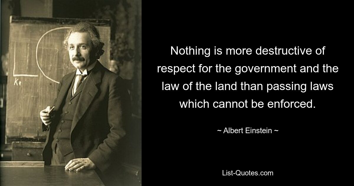 Nothing is more destructive of respect for the government and the law of the land than passing laws which cannot be enforced. — © Albert Einstein