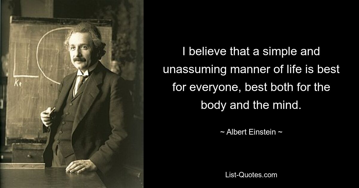 I believe that a simple and unassuming manner of life is best for everyone, best both for the body and the mind. — © Albert Einstein