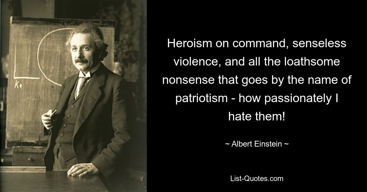 Heroism on command, senseless violence, and all the loathsome nonsense that goes by the name of patriotism - how passionately I hate them! — © Albert Einstein