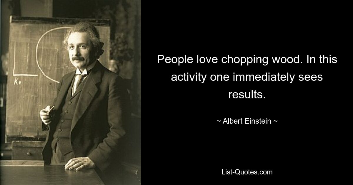 People love chopping wood. In this activity one immediately sees results. — © Albert Einstein