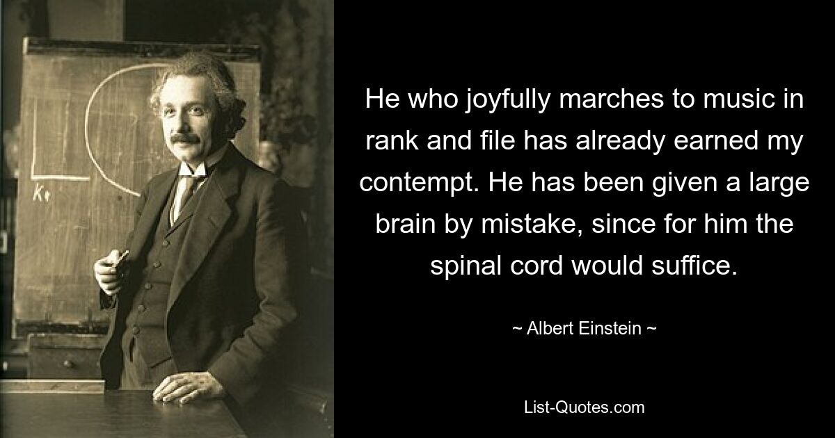 He who joyfully marches to music in rank and file has already earned my contempt. He has been given a large brain by mistake, since for him the spinal cord would suffice. — © Albert Einstein