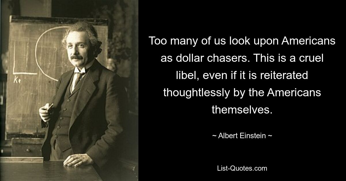 Too many of us look upon Americans as dollar chasers. This is a cruel libel, even if it is reiterated thoughtlessly by the Americans themselves. — © Albert Einstein