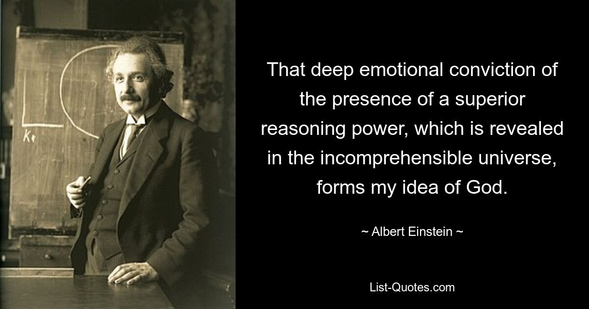 That deep emotional conviction of the presence of a superior reasoning power, which is revealed in the incomprehensible universe, forms my idea of God. — © Albert Einstein