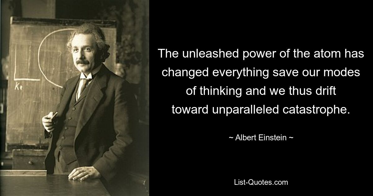 The unleashed power of the atom has changed everything save our modes of thinking and we thus drift toward unparalleled catastrophe. — © Albert Einstein