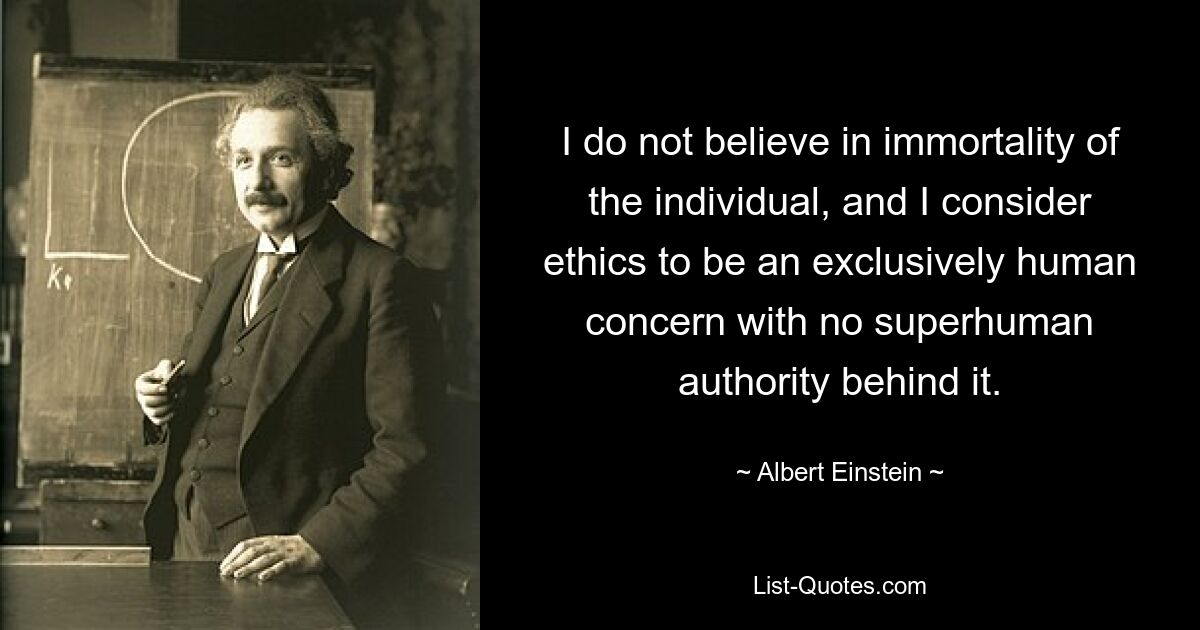 I do not believe in immortality of the individual, and I consider ethics to be an exclusively human concern with no superhuman authority behind it. — © Albert Einstein