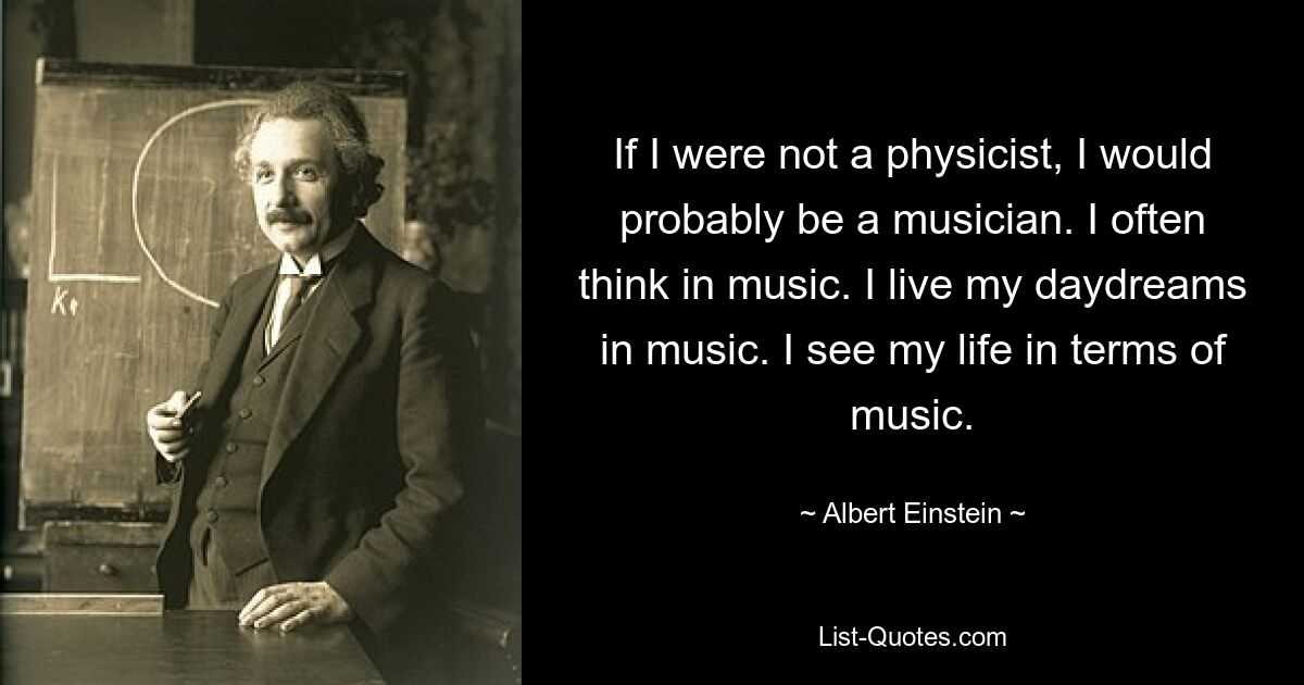 If I were not a physicist, I would probably be a musician. I often think in music. I live my daydreams in music. I see my life in terms of music. — © Albert Einstein