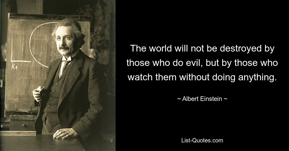 The world will not be destroyed by those who do evil, but by those who watch them without doing anything. — © Albert Einstein