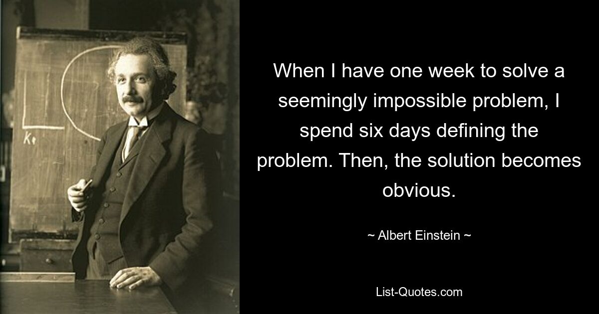 When I have one week to solve a seemingly impossible problem, I spend six days defining the problem. Then, the solution becomes obvious. — © Albert Einstein