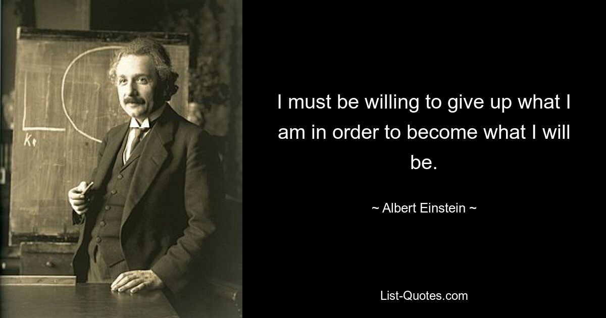 I must be willing to give up what I am in order to become what I will be. — © Albert Einstein