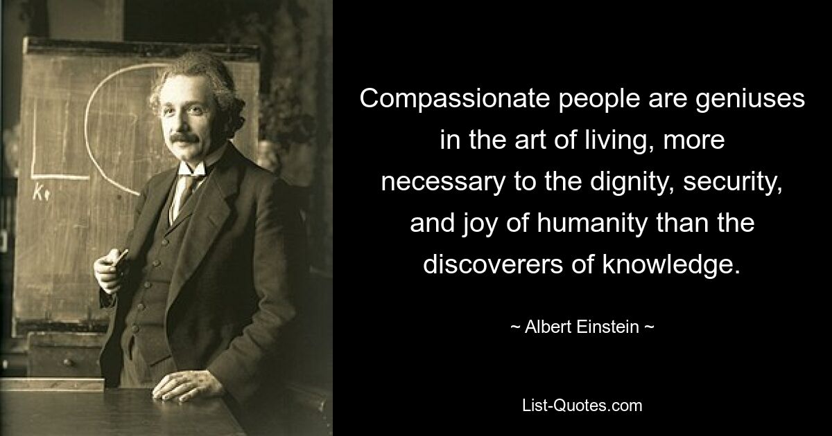 Compassionate people are geniuses in the art of living, more necessary to the dignity, security, and joy of humanity than the discoverers of knowledge. — © Albert Einstein